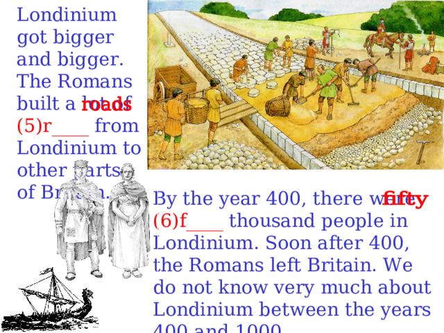 Londinium got bigger and bigger. The Romans built a lot of (5)r____ from Londinium to other parts of Britain.  By the year 400, there were (6)f____ thousand people in Londinium. Soon after 400, the Romans left Britain. We do not know very much about Londinium between the years 400 and 1000.