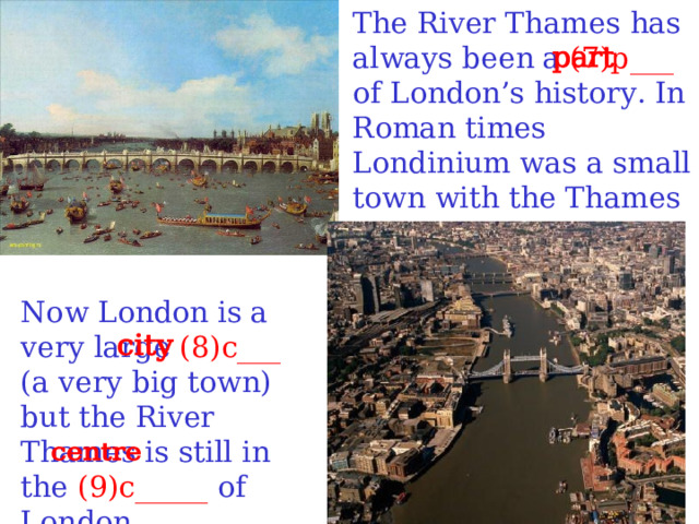 The River Thames has always been a (7)p___ of London’s history. In Roman times Londinium was a small town with the Thames in its centre. Now London is a very large (8)c___ (a very big town) but the River Thames is still in the (9)c_____ of London.