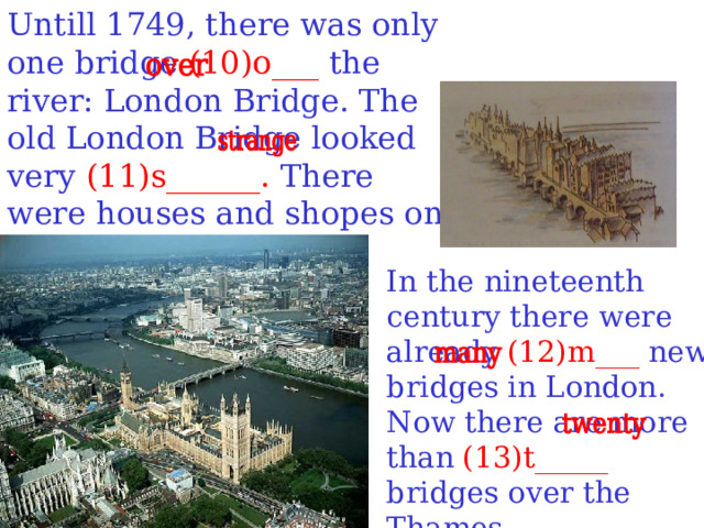 Untill 1749, there was only one bridge (10) o ___ the river: London Bridge. The old London Bridge looked very (11)s______. There were houses and shopes on the bridge. In the nineteenth century there were already (12)m___ new bridges in London. Now there are more than (13)t_____ bridges over the Thames.