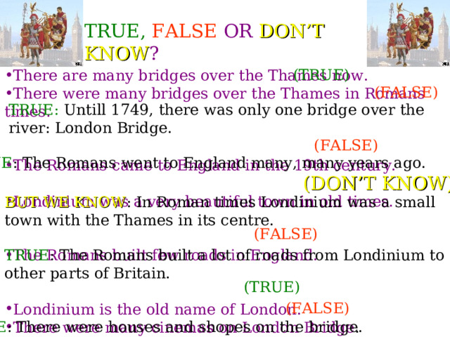 TRUE,  FALSE  OR DON’T KNOW ? (TRUE) There are many bridges over the Thames now. There were many bridges over the Thames in Romans times. The Romans came to England in the 19th century. Londinium was a very beautiful town in old times.   The Romans built few roads in England.  Londinium is the old name of London. There were many cinemas on London Bridge . (FALSE) TRUE: Untill 1749, there was only one bridge over the river: London Bridge. (FALSE) TRUE : The Romans went to England many, many years ago. (DON’T  KNOW) BUT WE KNOW : In Roman times Londinium was a small town with the Thames in its centre. (FALSE) TRUE : The Romans built a lot of roads from Londinium to other parts of Britain. (TRUE) (FALSE) TRUE : There were houses and shopes on the bridge.