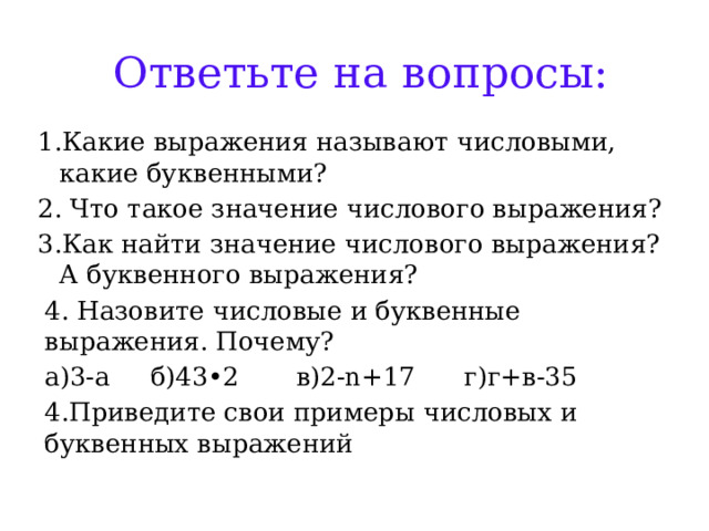 Ответьте на вопросы: 1.Какие выражения называют числовыми, какие буквенными? 2. Что такое значение числового выражения? 3.Как найти значение числового выражения? А буквенного выражения? 4. Назовите числовые и буквенные выражения. Почему? а)3-а б)43•2 в)2-n+17 г)г+в-35 4.Приведите свои примеры числовых и буквенных выражений