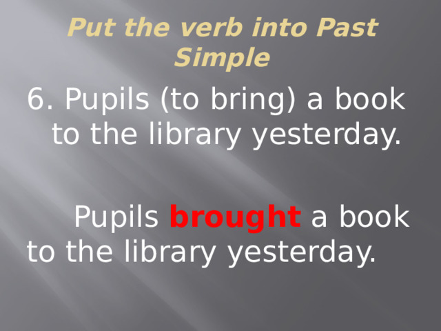 Put the verb into Past Simple 6. Pupils (to bring) a book to the library yesterday.  Pupils brought a book to the library yesterday.