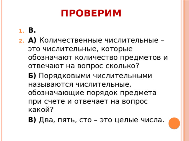 Проверим В. А) Количественные числительные – это числительные, которые обозначают количество предметов и отвечают на вопрос сколько? Б) Порядковыми числительными называются числительные, обозначающие порядок предмета при счете и отвечает на вопрос какой? В) Два, пять, сто – это целые числа.