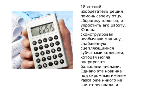 18-летний изобретатель решил помочь своему отцу, сборщику налогов, и упростить его работу. Юноша сконструировал необычную машину, снабженную сцепляющимися зубчатыми колесами, которая могла оперировать большими числами. Однако эта новинка под скромным именем Pascaloine никого не заинтересовала, и первый в истории калькулятор вынужден был еще три века пролежать на полке.