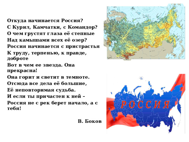 Откуда начинается Россия? С Курил, Камчатки, с Командор? О чем грустят глаза её степные Над камышами всех её озер? Россия начинается с пристрастья К труду, терпенью, к правде, доброте Вот в чем ее звезда. Она прекрасна! Она горит и светит в темноте. Отсюда все дела её большие, Её неповторимая судьба. И если ты причастен к ней – Россия не с рек берет начало, а с тебя!  В. Боков