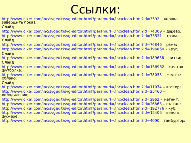 Ссылки: http://www.clker.com/inc/svgedit/svg-editor.html?paramurl=/inc/clean.html?id=3592 – кнопка завершить показ; Слайд http://www.clker.com/inc/svgedit/svg-editor.html?paramurl=/inc/clean.html?id=74309 – дерево; http://www.clker.com/inc/svgedit/svg-editor.html?paramurl=/inc/clean.html?id=75531 – трава; Слайд http://www.clker.com/inc/svgedit/svg-editor.html?paramurl=/inc/clean.html?id=76846 – рама; http://www.clker.com/inc/svgedit/svg-editor.html?paramurl=/inc/clean.html?id=196850 – круг; Слайд http://www.clker.com/inc/svgedit/svg-editor.html?paramurl=/inc/clean.html?id=189688 – нитки; Слайд http://www.clker.com/inc/svgedit/svg-editor.html?paramurl=/inc/clean.html?id=156962 – желтая футболка; http://www.clker.com/inc/svgedit/svg-editor.html?paramurl=/inc/clean.html?id=78058 – желтое облако; Слайд http://www.clker.com/inc/svgedit/svg-editor.html?paramurl=/inc/clean.html?id=11074 – костер; http://www.clker.com/inc/svgedit/svg-editor.html?paramurl=/inc/clean.html?id=25460 – холодильник; http://www.clker.com/inc/svgedit/svg-editor.html?paramurl=/inc/clean.html?id=2962 – магнит; http://www.clker.com/inc/svgedit/svg-editor.html?paramurl=/inc/clean.html?id=26868 – стакан; http://www.clker.com/inc/svgedit/svg-editor.html?paramurl=/inc/clean.html?id=192776 – куб; http://www.clker.com/inc/svgedit/svg-editor.html?paramurl=/inc/clean.html?id=15405 – вино в фужере; http://www.clker.com/inc/svgedit/svg-editor.html?paramurl=/inc/clean.html?id=4090 – гамбургер;