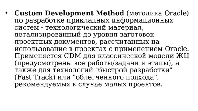 Custom Development Method (методика Oracle) по разработке прикладных информационных систем - технологический материал, детализированный до уровня заготовок проектных документов, рассчитанных на использование в проектах с применением Oracle. Применяется CDM для классической модели ЖЦ (предусмотрены все работы/задачи и этапы), а также для  технологий 