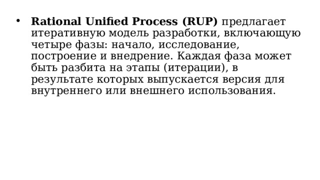 Rational Unified Process (RUP) предлагает итеративную модель разработки, включающую четыре фазы: начало, исследование, построение и внедрение. Каждая фаза может быть разбита на этапы (итерации), в результате которых выпускается версия для внутреннего или внешнего использования.