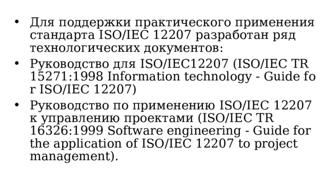Для поддержки практического применения стандарта ISO/IEC 12207 разработан ряд технологических документов: Руководство для ISO/IEC12207 (ISO/IEC TR 15271:1998 Information technology - Guide for ISO/IEC 12207) Руководство по применению ISO/IEC 12207 к  управлению  проектами (ISO/IEC TR 16326:1999 Software engineering - Guide for the application of ISO/IEC 12207 to project management).