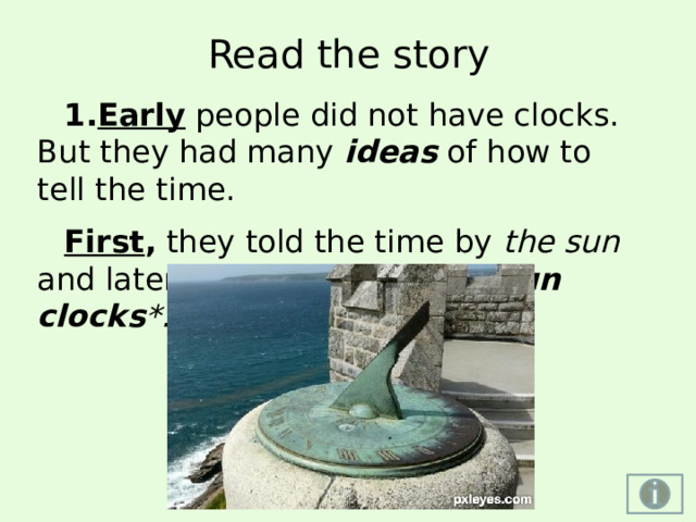 Read the story Early people did not have clocks. But they had many ideas  of how to tell the time. First , they told the time by the sun and later, they began to use sun clocks *. http://www.pxleyes.com/images/contests/clocks/fullsize/sun-clock-4dd93adde8cb0.jpg http://www.ditch34.com/wp-content/uploads/sun-dial-picture.jpg http://hqscreen.com/wallpapers/m/34/abstract_yellow_orange_funny_sundial_m33380.jpg