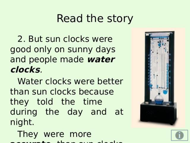 Sun clock -  (sundial) солнечные ча­сы — самые первые солнечные часы были очень простыми и представляли собой воткнутый в землю шест, вокруг которого была нарисована шкала времени. Тень от шеста, передвигаясь по шкале, показывала время. Солнечные часы имели один существенный недостаток: они могли «ходить» только на улице, да и то на освещенной солнцем стороне. Более совершенные солнечные часы (гномон) — верти­кальный обелиск со шкалой, нанесённой на землю возле него, появились в Египте за 1500 лет до нашей эры. Обелиски служили одновременно для почитания бога Солнца и стояли перед входом в храмы. До сих пор сохранился египетский обелиск высотой 34 метра, который в данный момент находится в Риме — столице Италии. Из Египта знания о солнечных часах стали распространяться по всему миру. Примерно за 130 лет несовершенные часы превратились в весьма точные для своего времени приборы, которыми можно было измерять время в любом месте земного шара. Существовало много разновидностей солнечных часов.