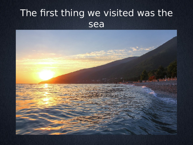 The first thing we visited was the sea