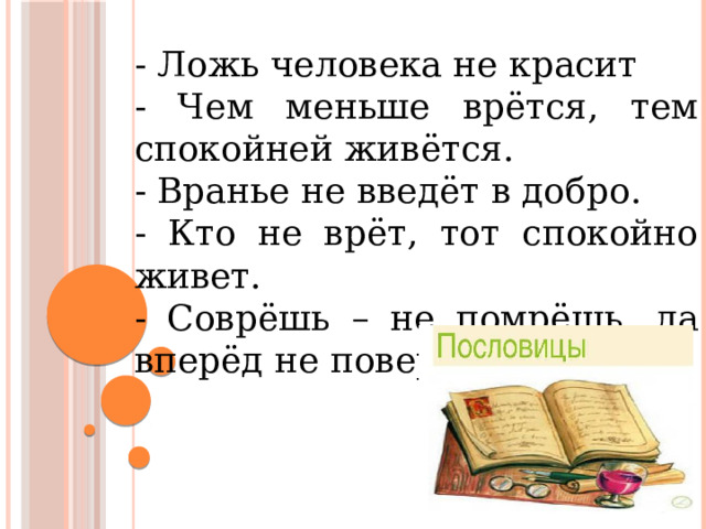 - Ложь человека не красит - Чем меньше врётся, тем спокойней живётся. - Вранье не введёт в добро. - Кто не врёт, тот спокойно живет. - Соврёшь – не помрёшь, да вперёд не поверят.