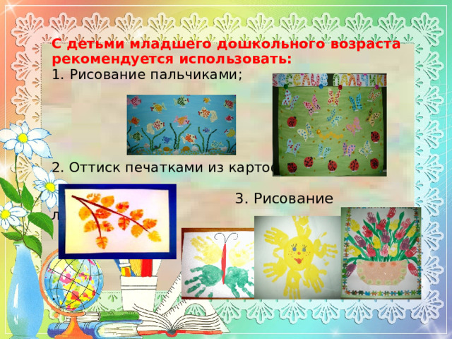 С детьми младшего дошкольного возраста рекомендуется использовать:  1.  Рисование пальчиками;       2. О ттиск печатками из картофеля ;     3. Рисование ладошками       .