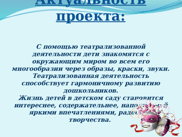 Актуальность проекта:   С помощью театрализованной деятельности дети знакомятся с окружающим миром во всем его многообразии через образы, краски, звуки. Театрализованная деятельность способствует гармоничному развитию дошкольников. Жизнь детей в детском саду становится интереснее, содержательнее, наполненной яркими впечатлениями, радостью творчества.