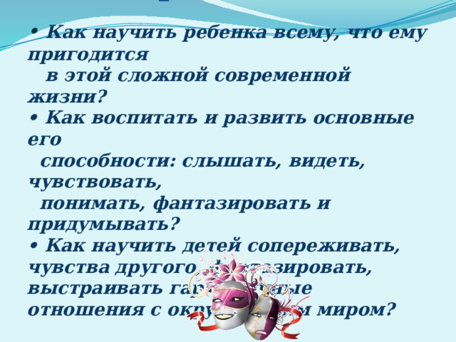 Проблемы:   • Как научить ребенка всему, что ему пригодится  в этой сложной современной жизни?  • Как воспитать и развить основные его  способности: слышать, видеть, чувствовать,  понимать, фантазировать и придумывать?  • Как научить детей сопереживать, чувства другого, фантазировать, выстраивать гармоничные отношения с окружающим миром?