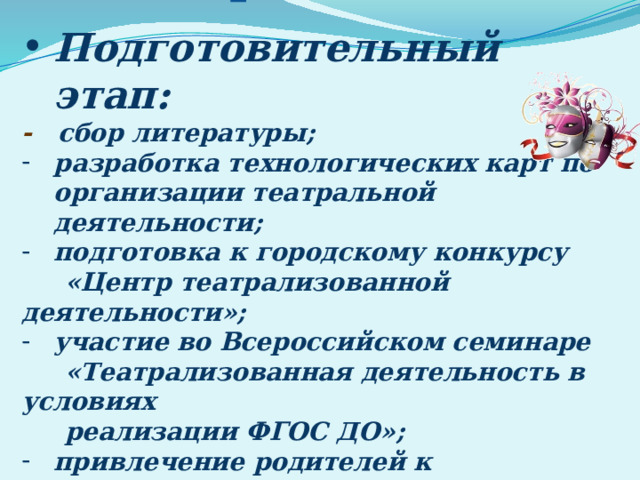 Этапы реализации:   Подготовительный этап: - сбор литературы; разработка технологических карт по организации театральной деятельности; подготовка к городскому конкурсу  «Центр театрализованной деятельности»; участие во Всероссийском семинаре  «Театрализованная деятельность в условиях  реализации ФГОС ДО»;