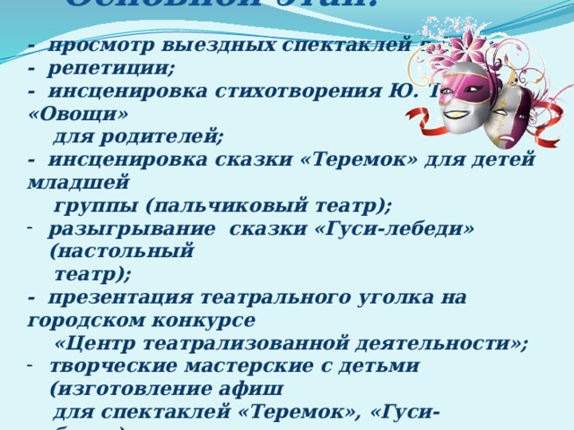 Основной этап:  - просмотр выездных спектаклей в ДОУ; - репетиции; - инсценировка стихотворения Ю. Тувина «Овощи»  для родителей; - инсценировка сказки «Теремок» для детей младшей  группы (пальчиковый театр); разыгрывание сказки «Гуси-лебеди» (настольный  театр); - презентация театрального уголка на городском конкурсе  «Центр театрализованной деятельности»; творческие мастерские с детьми (изготовление афиш