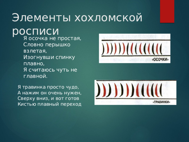 Элементы хохломской росписи Я осочка не простая, Словно перышко взлетая, Изогнувши спинку плавно, Я считаюсь чуть не главной. Я травинка просто чудо, А нажим он очень нужен, Сверху вниз, и вот готов Кистью плавный переход