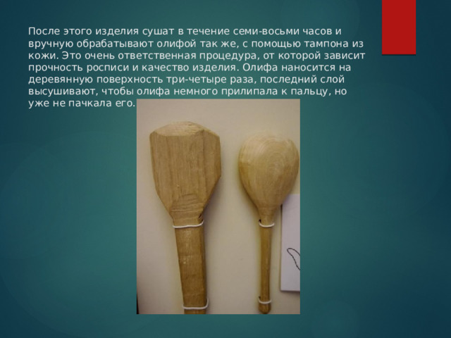 После этого изделия сушат в течение семи-восьми часов и вручную обрабатывают олифой так же, с помощью тампона из кожи. Это очень ответственная процедура, от которой зависит прочность росписи и качество изделия. Олифа наносится на деревянную поверхность три-четыре раза, последний слой высушивают, чтобы олифа немного прилипала к пальцу, но уже не пачкала его.