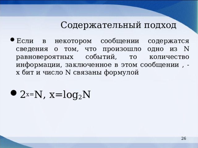 Содержательный подход Если в некотором сообщении содержатся сведения о том, что произошло одно из N равновероятных событий, то количество информации, заключенное в этом сообщении , - х бит и число N связаны формулой  2 х= N, x=log 2 N