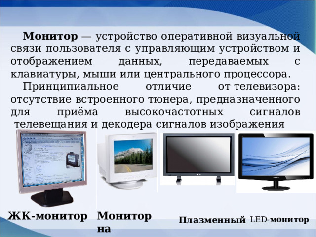 Монитор  — устройство оперативной визуальной связи пользователя с управляющим устройством и отображением данных, передаваемых с клавиатуры, мыши или центрального процессора. Принципиальное отличие от телевизора: отсутствие встроенного тюнера, предназначенного для приёма высокочастотных сигналов  телевещания и декодера сигналов изображения ЖК-монитор Монитор на основе ЭЛТ Плазменный LED- монитор