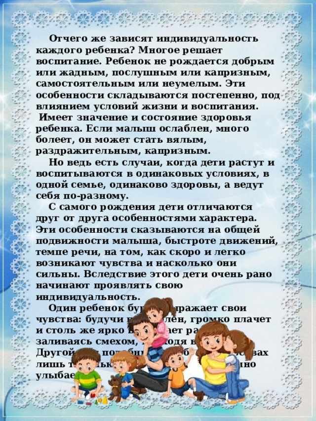 Отчего же зависят индивидуальность каждого ребенка? Многое решает воспитание. Ребенок не рождается добрым или жадным, послушным или капризным, самостоятельным или неумелым. Эти особенности складываются постепенно, под влиянием условий жизни и воспитания.  Имеет значение и состояние здоровья ребенка. Если малыш ослаблен, много болеет, он может стать вялым, раздражительным, капризным.  Но ведь есть случаи, когда дети растут и воспитываются в одинаковых условиях, в одной семье, одинаково здоровы, а ведут себя по-разному.  С самого рождения дети отличаются друг от друга особенностями характера. Эти особенности сказываются на общей подвижности малыша, быстроте движений, темпе речи, на том, как скоро и легко возникают чувства и насколько они сильны. Вследствие этого дети очень рано начинают проявлять свою индивидуальность.  Один ребенок бурно выражает свои чувства: будучи недоволен, громко плачет и столь же ярко выражает радость, заливаясь смехом, приходя в восторг. Другой при подобных же обстоятельствах лишь тихонько хнычет или добродушно улыбается.