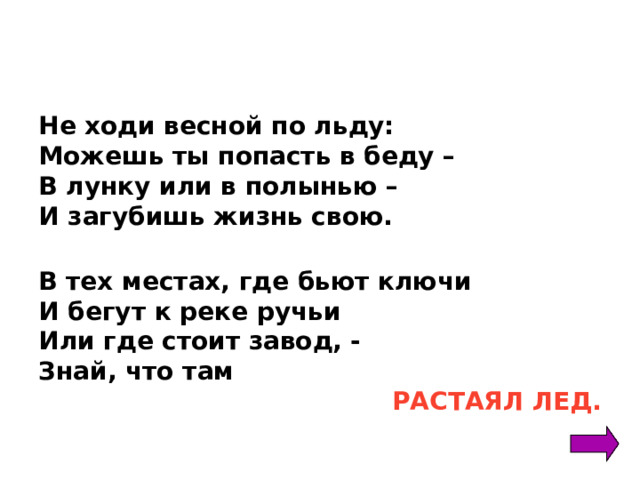 Не ходи весной по льду: Можешь ты попасть в беду – В лунку или в полынью – И загубишь жизнь свою.  В тех местах, где бьют ключи И бегут к реке ручьи Или где стоит завод, - Знай, что там  РАСТАЯЛ ЛЕД.