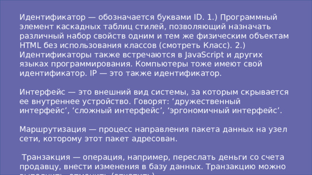 Идентификатор — обозначается буквами ID. 1.) Программный элемент каскадных таблиц стилей, позволяющий назначать различный набор свойств одним и тем же физическим объектам HTML без использования классов (смотреть Класс). 2.) Идентификаторы также встречаются в JavaScript и других языках программирования. Компьютеры тоже имеют свой идентификатор. IP — это также идентификатор. Интерфейс — это внешний вид системы, за которым скрывается ее внутреннее устройство. Говорят: ‘дружественный интерфейс’, ‘сложный интерфейс’, ‘эргономичный интерфейс’. Маршрутизация — процесс направления пакета данных на узел сети, которому этот пакет адресован.  Транзакция — операция, например, переслать деньги со счета продавцу, внести изменения в базу данных. Транзакцию можно выполнить, отменить (откатить).