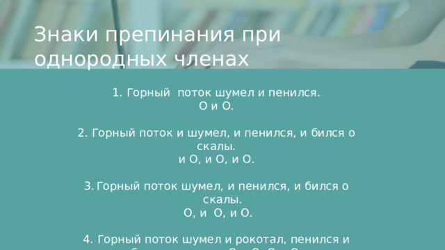 Знаки препинания при однородных членах 1. Горный поток шумел и пенился. О и О. 2. Горный поток и шумел, и пенился, и бился о скалы.  и О, и О, и О. Горный поток шумел, и пенился, и бился о скалы.  О, и О, и О. 4. Горный поток шумел и рокотал, пенился и бился о скалы. О и О, О и О.