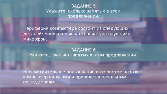 ЗАДАНИЕ 5 Укажите, сколько запятых в этом предложении. Периферия компьютера состоит из следующих деталей: монитор мышка клавиатура наушники микрофон. ЗАДАНИЕ 6 Укажите, сколько запятых в этом предложении. Неосмотрительное пользование интернетом заразит компьютер вирусами и приведет к печальным последствиям.