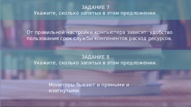 ЗАДАНИЕ 7  Укажите, сколько запятых в этом предложении. От правильной настройки компьютера зависят: удобство пользования срок службы компонентов расход ресурсов. ЗАДАНИЕ 8 Укажите, сколько запятых в этом предложении. Мониторы бывают и прямыми и изогнутыми.