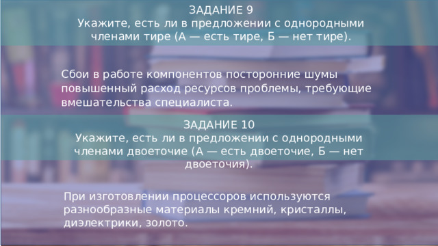 ЗАДАНИЕ 9  Укажите, есть ли в предложении с однородными членами тире (А — есть тире, Б — нет тире). Сбои в работе компонентов посторонние шумы повышенный расход ресурсов проблемы, требующие вмешательства специалиста. ЗАДАНИЕ 10 Укажите, есть ли в предложении с однородными членами двоеточие (А — есть двоеточие, Б — нет двоеточия). При изготовлении процессоров используются разнообразные материалы кремний, кристаллы, диэлектрики, золото.