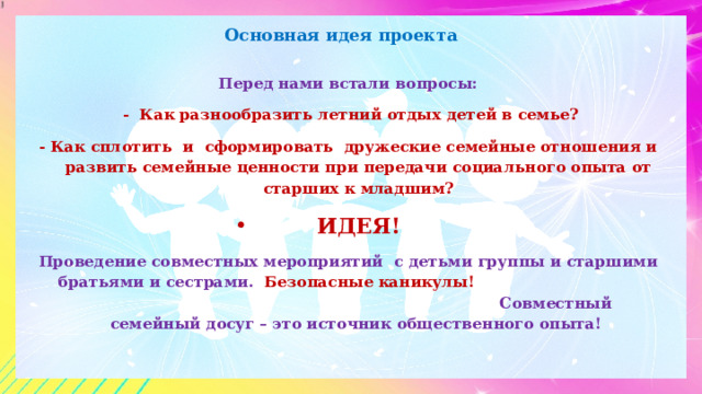 Основная идея проекта Перед нами встали вопросы:  - Как разнообразить летний отдых детей в семье? - Как сплотить и сформировать дружеские семейные отношения и развить семейные ценности при передачи социального опыта от старших к младшим? ИДЕЯ! Проведение совместных мероприятий с детьми группы и старшими братьями и сестрами. Безопасные каникулы! Совместный семейный досуг – это источник общественного опыта!