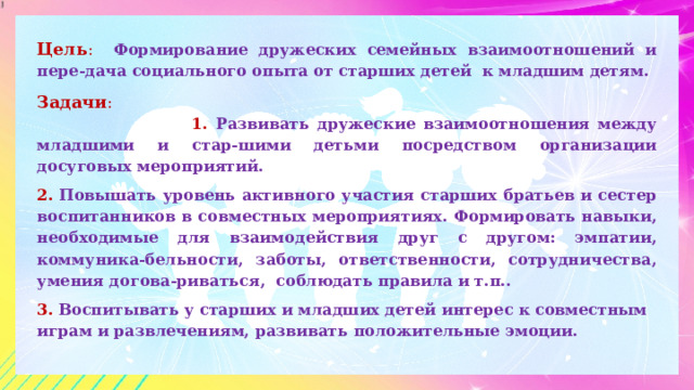 Цель : Формирование дружеских семейных взаимоотношений и пере-дача социального опыта от старших детей к младшим детям. Задачи :  1. Развивать дружеские взаимоотношения между младшими и стар-шими детьми посредством организации досуговых мероприятий. 2. Повышать уровень активного участия старших братьев и сестер воспитанников в совместных мероприятиях. Формировать навыки, необходимые для взаимодействия друг с другом: эмпатии, коммуника-бельности, заботы, ответственности, сотрудничества, умения догова-риваться, соблюдать правила и т.п.. 3. Воспитывать у старших и младших детей интерес к совместным играм и развлечениям, развивать положительные эмоции.