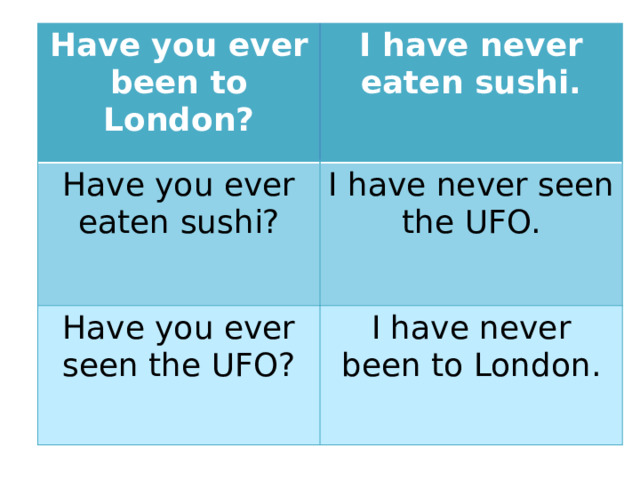 Have you ever been to London? I have never eaten sushi. Have you ever eaten sushi? I have never seen the UFO. Have you ever seen the UFO? I have never been to London.