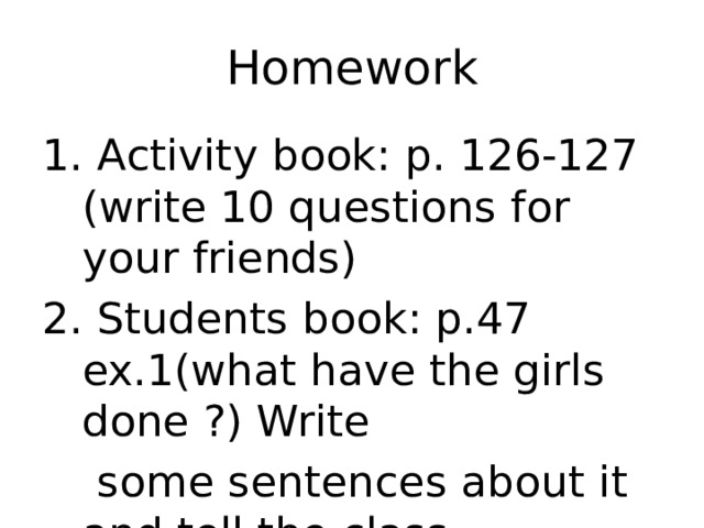 Homework 1. Activity book: p. 126-127 (write 10 questions for your friends) 2. Students book: p.47 ex.1(what have the girls done ?) Write  some sentences about it and tell the class