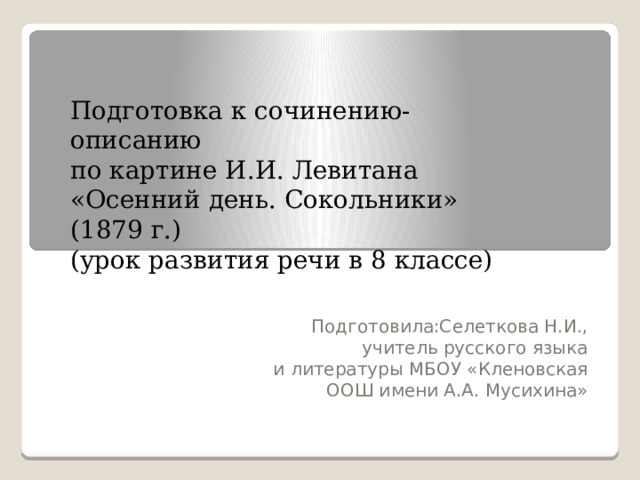 Подготовка к сочинению-описанию по картине И.И. Левитана «Осенний день. Сокольники» (1879 г.) (урок развития речи в 8 классе) Подготовила:Селеткова Н.И., учитель русского языка  и литературы МБОУ «Кленовская ООШ имени А.А. Мусихина»