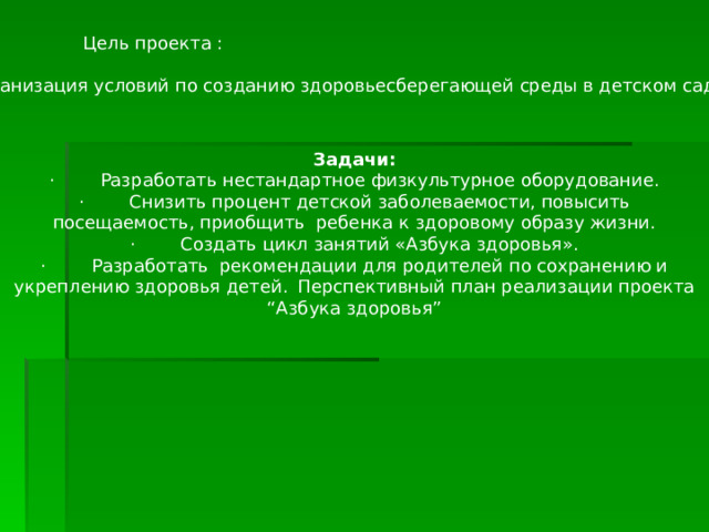 Цель проекта :  Организация условий по созданию здоровьесберегающей среды в детском саду. Задачи: ·        Разработать нестандартное физкультурное оборудование. ·        Снизить процент детской заболеваемости, повысить посещаемость, приобщить ребенка к здоровому образу жизни. ·        Создать цикл занятий «Азбука здоровья». ·        Разработать рекомендации для родителей по сохранению и укреплению здоровья детей.  Перспективный план реализации проекта “Азбука здоровья”