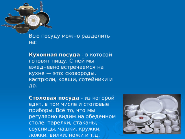 Всю посуду можно разделить на: Кухонная посуда - в которой готовят пищу. С ней мы ежедневно встречаемся на кухне — это: сковороды, кастрюли, ковши, сотейники и др. Столовая посуда - из которой едят, в том числе и столовые приборы. Всё то, что мы регулярно видим на обеденном столе: тарелки, стаканы, соусницы, чашки, кружки, ложки, вилки, ножи и т.д .