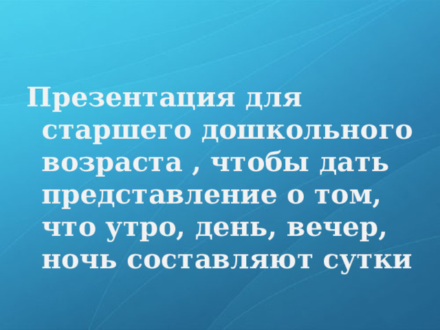 Презентация для старшего дошкольного возраста , чтобы дать представление о том, что утро, день, вечер, ночь составляют сутки