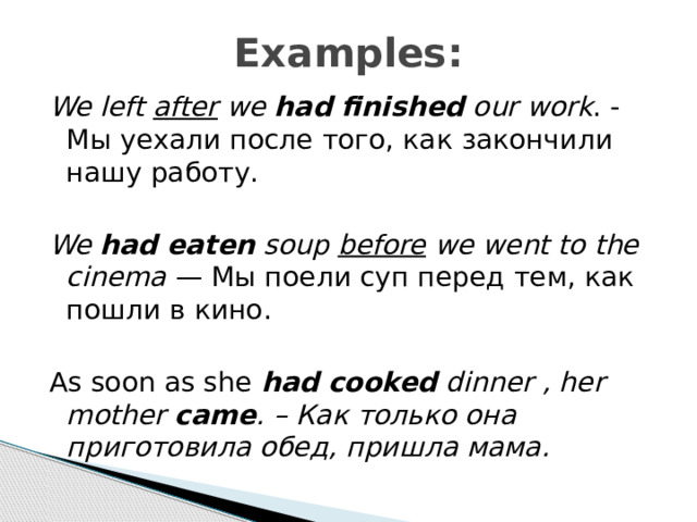 Examples: We left  after  we  had finished  our work . - Мы уехали после того, как закончили нашу работу.  We  had eaten  soup  before  we went to the cinema  — Мы поели суп перед тем, как пошли в кино. As soon as she had cooked  dinner , her mother came . – Как только она приготовила обед, пришла мама.