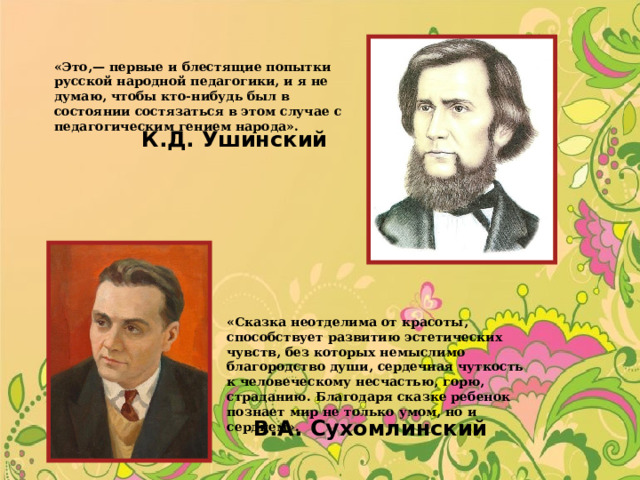 «Это,— первые и блестящие попытки русской народной педагогики, и я не думаю, чтобы кто-нибудь был в состоянии состязаться в этом случае с педагогическим гением народа». К.Д. Ушинский «Сказка неотделима от красоты, способствует развитию эстетических чувств, без которых немыслимо благородство души, сердечная чуткость к человеческому несчастью, горю, страданию. Благодаря сказке ребенок познает мир не только умом, но и сердцем». В.А. Сухомлинский