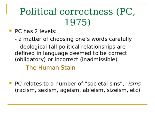 Political correctness (PC, 1975) PC has 2 levels:   - a matter of choosing one’s words carefully   - ideological ( all political relationships are   defined in language deemed to be correct  (obligatory) or incorrect (inadmissible). The Human Stain