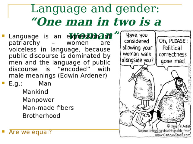 Language and gender :  “One man in two is a woman”    Language is an expression of patriarchy – women are voiceless in language, because public discourse is dominated by men and the language of public discourse is “encoded” with male meanings (Edwin Ardener) E.g.:  Man   Mankind   Manpower   Man-made fibers   Brotherhood