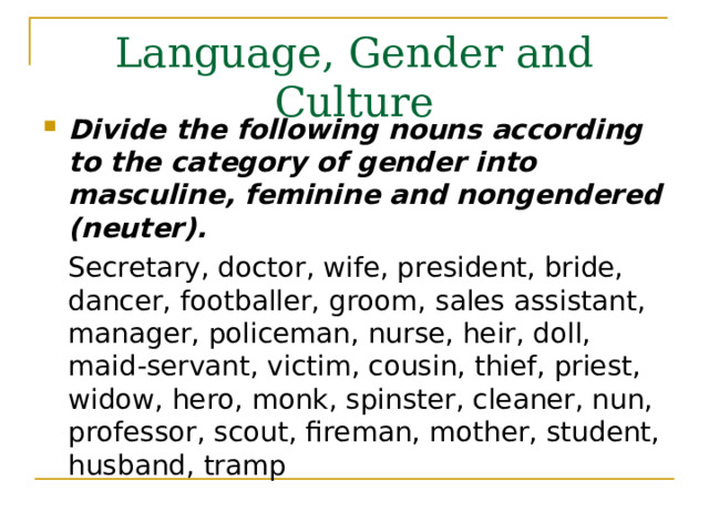 Language, Gender and Culture Divide the following nouns according to the category of gender into masculine, feminine and nongendered (neuter).  Secretary, doctor, wife, president, bride, dancer, footballer, groom, sales assistant, manager, policeman, nurse, heir, doll, maid-servant, victim, cousin, thief, priest, widow, hero, monk, spinster, cleaner, nun, professor, scout, fireman, mother, student, husband, tramp