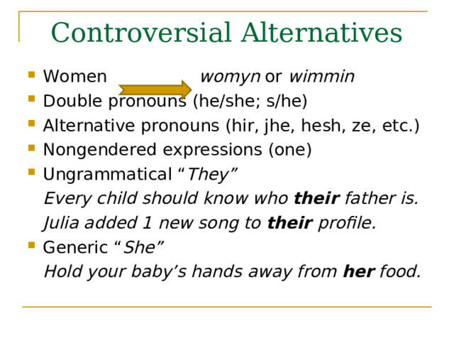 Controversial Alternatives Women womyn or  wimmin Double pronouns (he/she; s/he) Alternative pronouns (hir, jhe, hesh, ze, etc.) Nongendered expressions (one) Ungrammatical “ They”  Every child should know who their father is.  Julia added 1 new song to their profile. Generic “ She”  Hold your baby’s hands away from her food.