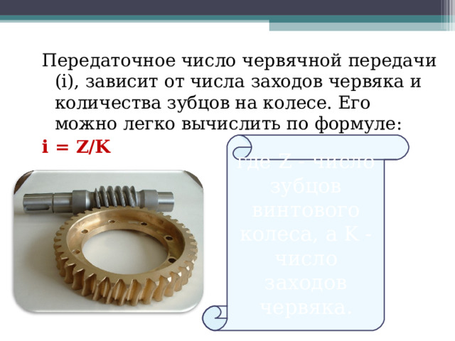 Передаточное число червячной передачи (i), зависит от числа заходов червяка и количества зубцов на колесе. Его можно легко вычислить по формуле: i = Z/K  где Z - число зубцов винтового колеса, а K - число заходов червяка.