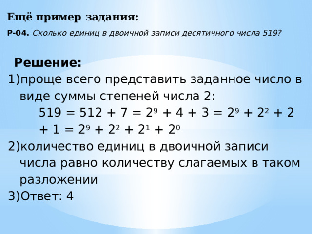 Ещё пример задания: Р-04. Сколько единиц в двоичной записи десятичного числа 519? Решение: проще всего представить заданное число в виде суммы степеней числа 2: 519 = 512 + 7 = 2 9 + 4 + 3 = 2 9 + 2 2 + 2 + 1 = 2 9 + 2 2 + 2 1 + 2 0