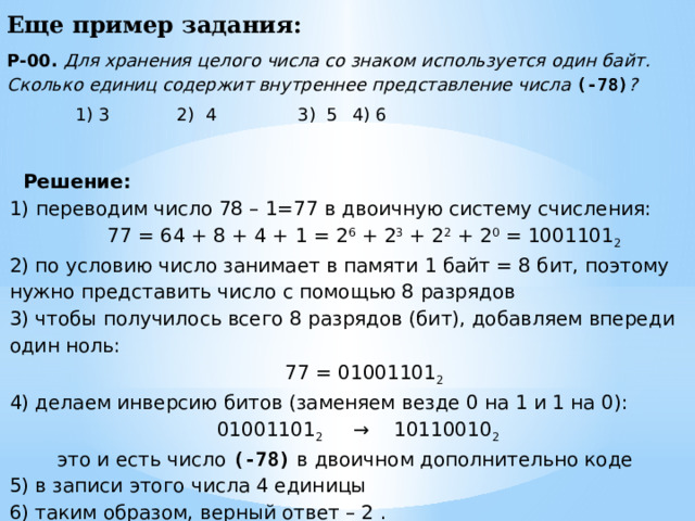 Еще пример задания: Р-00. Для хранения целого числа со знаком используется один байт. Сколько единиц содержит внутреннее представление числа (-78) ?  1) 3 2) 4  3) 5  4) 6 Решение: переводим число 78 – 1=77 в двоичную систему счисления: 77 = 64 + 8 + 4 + 1 = 2 6 + 2 3 + 2 2 + 2 0 = 1001101 2 2) по условию число занимает в памяти 1 байт = 8 бит, поэтому нужно представить число с помощью 8 разрядов 3) чтобы получилось всего 8 разрядов (бит), добавляем впереди один ноль: 77 = 01001101 2 4) делаем инверсию битов (заменяем везде 0 на 1 и 1 на 0): 01001101 2 → 10110010 2  это и есть число (-78) в двоичном дополнительно коде 5) в записи этого числа 4 единицы 6) таким образом, верный ответ – 2 .